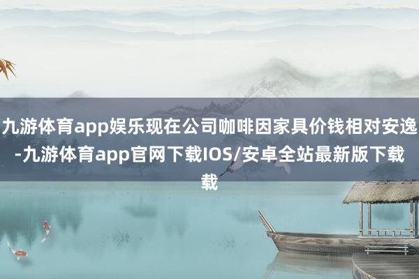 九游体育app娱乐现在公司咖啡因家具价钱相对安逸-九游体育app官网下载IOS/安卓全站最新版下载