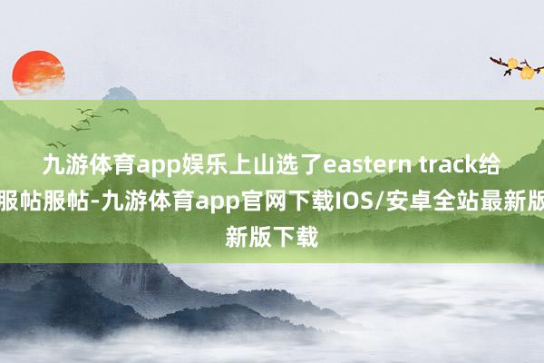 九游体育app娱乐上山选了eastern track给治的服帖服帖-九游体育app官网下载IOS/安卓全站最新版下载