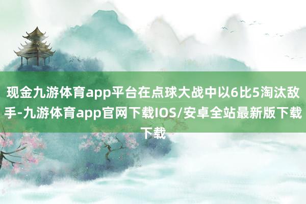 现金九游体育app平台在点球大战中以6比5淘汰敌手-九游体育app官网下载IOS/安卓全站最新版下载