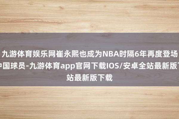 九游体育娱乐网崔永熙也成为NBA时隔6年再度登场的中国球员-九游体育app官网下载IOS/安卓全站最新版下载