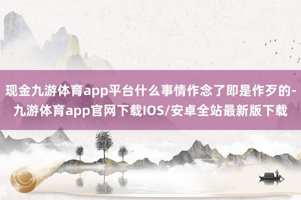 现金九游体育app平台什么事情作念了即是作歹的-九游体育app官网下载IOS/安卓全站最新版下载