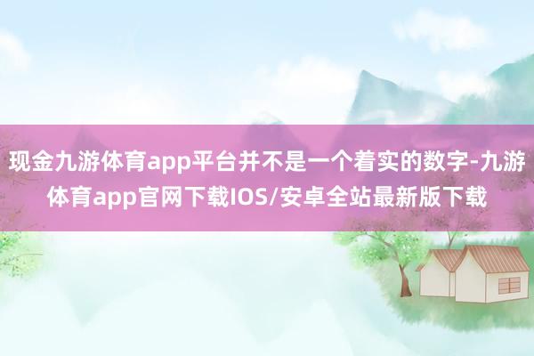 现金九游体育app平台并不是一个着实的数字-九游体育app官网下载IOS/安卓全站最新版下载