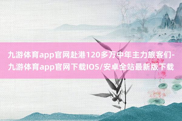 九游体育app官网赴港120多万中年主力旅客们-九游体育app官网下载IOS/安卓全站最新版下载