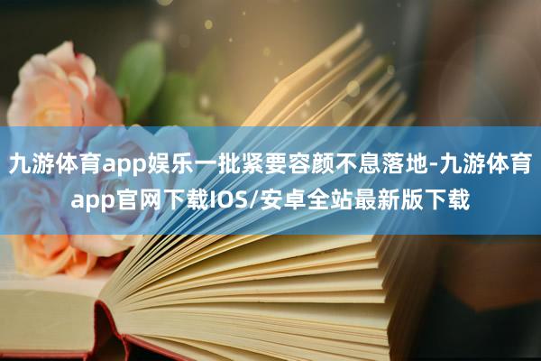 九游体育app娱乐一批紧要容颜不息落地-九游体育app官网下载IOS/安卓全站最新版下载