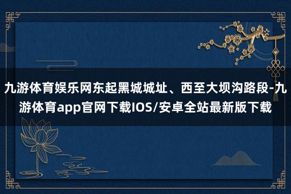 九游体育娱乐网东起黑城城址、西至大坝沟路段-九游体育app官网下载IOS/安卓全站最新版下载