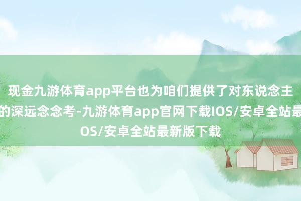 现金九游体育app平台也为咱们提供了对东说念主性和社会的深远念念考-九游体育app官网下载IOS/安卓全站最新版下载