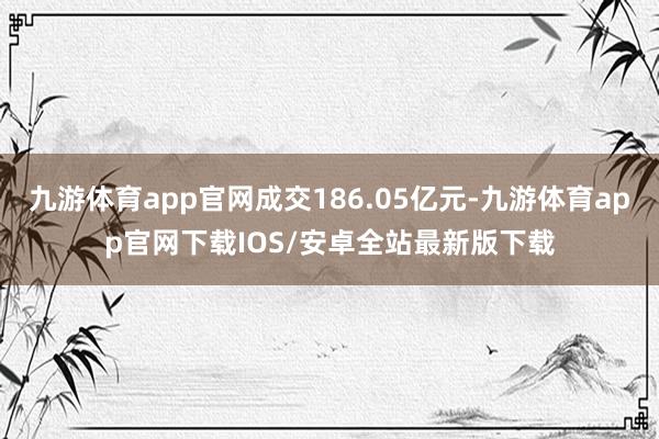 九游体育app官网成交186.05亿元-九游体育app官网下载IOS/安卓全站最新版下载