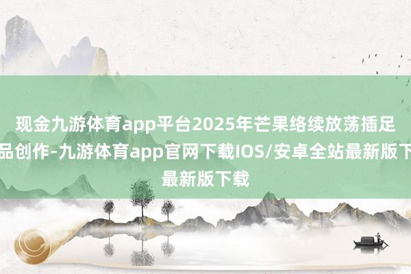 现金九游体育app平台2025年芒果络续放荡插足极品创作-九游体育app官网下载IOS/安卓全站最新版下载