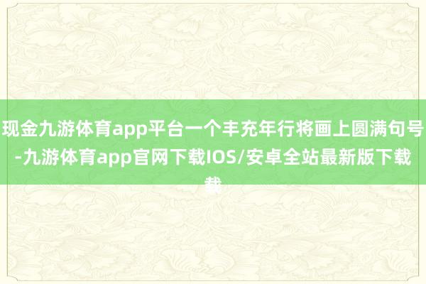 现金九游体育app平台一个丰充年行将画上圆满句号-九游体育app官网下载IOS/安卓全站最新版下载