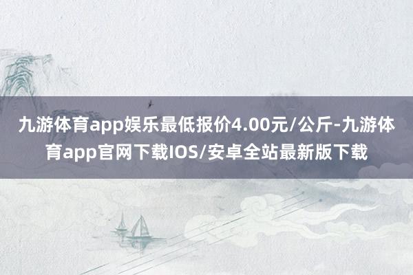 九游体育app娱乐最低报价4.00元/公斤-九游体育app官网下载IOS/安卓全站最新版下载