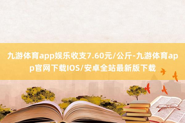 九游体育app娱乐收支7.60元/公斤-九游体育app官网下载IOS/安卓全站最新版下载