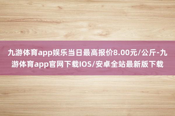 九游体育app娱乐当日最高报价8.00元/公斤-九游体育app官网下载IOS/安卓全站最新版下载