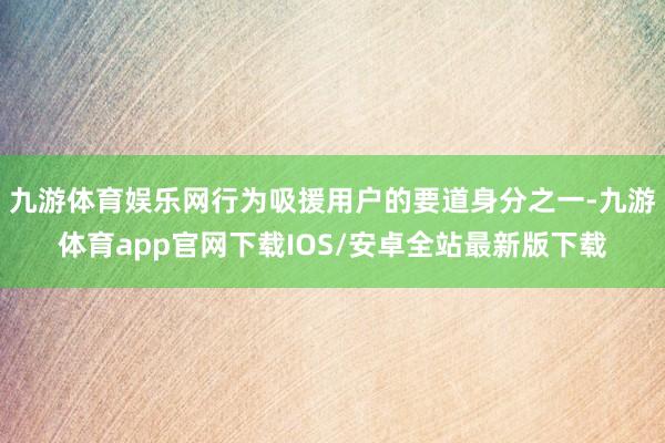 九游体育娱乐网行为吸援用户的要道身分之一-九游体育app官网下载IOS/安卓全站最新版下载