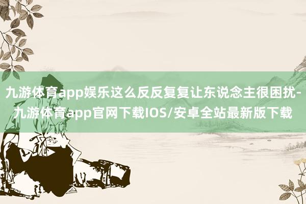 九游体育app娱乐这么反反复复让东说念主很困扰-九游体育app官网下载IOS/安卓全站最新版下载