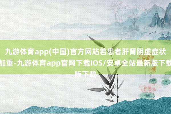 九游体育app(中国)官方网站若患者肝肾阴虚症状加重-九游体育app官网下载IOS/安卓全站最新版下载