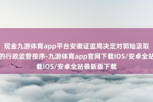 现金九游体育app平台安徽证监局决定对郭灿汲取出具警示函的行政监管按序-九游体育app官网下载IOS/安卓全站最新版下载