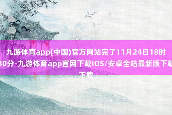 九游体育app(中国)官方网站完了11月24日18时30分-九游体育app官网下载IOS/安卓全站最新版下载