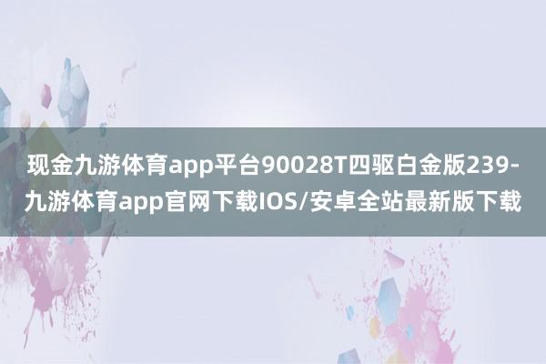 现金九游体育app平台90028T四驱白金版239-九游体育app官网下载IOS/安卓全站最新版下载