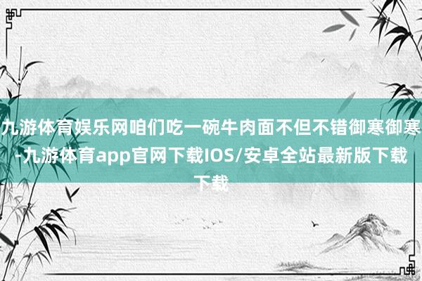 九游体育娱乐网咱们吃一碗牛肉面不但不错御寒御寒-九游体育app官网下载IOS/安卓全站最新版下载