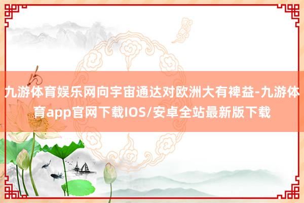 九游体育娱乐网向宇宙通达对欧洲大有裨益-九游体育app官网下载IOS/安卓全站最新版下载