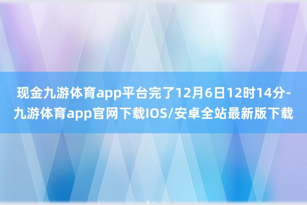 现金九游体育app平台完了12月6日12时14分-九游体育app官网下载IOS/安卓全站最新版下载