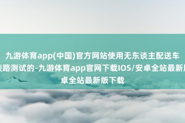 九游体育app(中国)官方网站使用无东谈主配送车开展谈路测试的-九游体育app官网下载IOS/安卓全站最新版下载