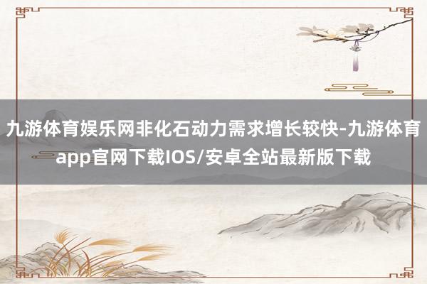 九游体育娱乐网非化石动力需求增长较快-九游体育app官网下载IOS/安卓全站最新版下载