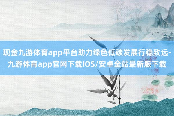 现金九游体育app平台助力绿色低碳发展行稳致远-九游体育app官网下载IOS/安卓全站最新版下载