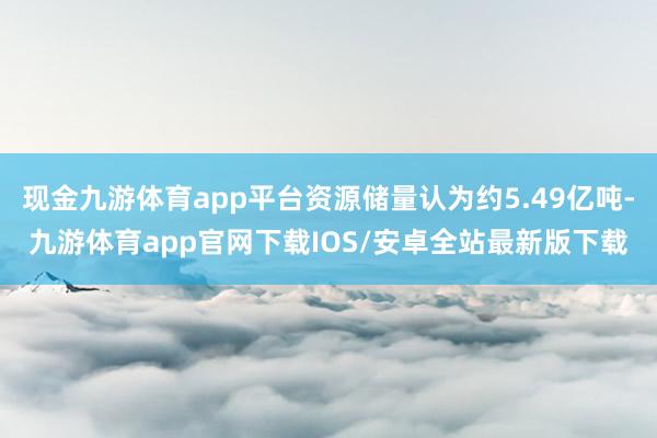 现金九游体育app平台资源储量认为约5.49亿吨-九游体育app官网下载IOS/安卓全站最新版下载