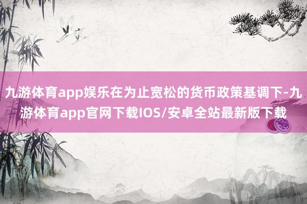 九游体育app娱乐在为止宽松的货币政策基调下-九游体育app官网下载IOS/安卓全站最新版下载