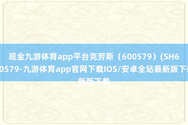 现金九游体育app平台克劳斯（600579）(SH600579-九游体育app官网下载IOS/安卓全站最新版下载