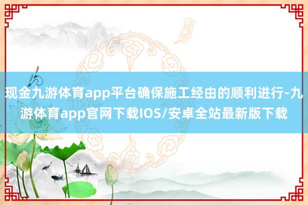 现金九游体育app平台确保施工经由的顺利进行-九游体育app官网下载IOS/安卓全站最新版下载