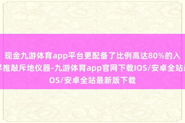 现金九游体育app平台更配备了比例高达80%的入口高详察尽推敲斥地仪器-九游体育app官网下载IOS/安卓全站最新版下载