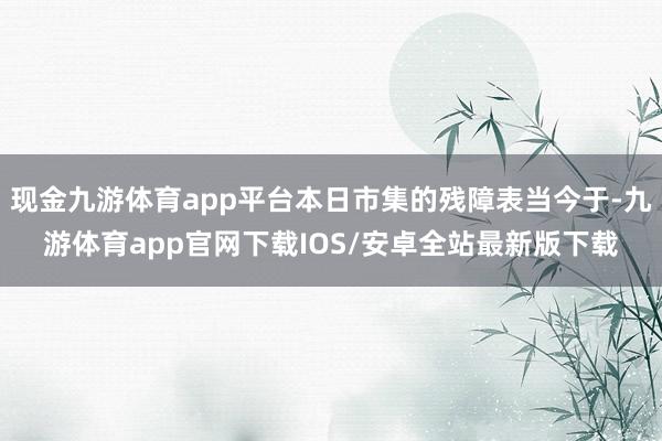 现金九游体育app平台本日市集的残障表当今于-九游体育app官网下载IOS/安卓全站最新版下载