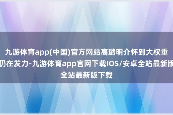 九游体育app(中国)官方网站高璐明介怀到大权重板块仍在发力-九游体育app官网下载IOS/安卓全站最新版下载