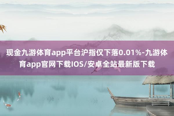 现金九游体育app平台沪指仅下落0.01%-九游体育app官网下载IOS/安卓全站最新版下载