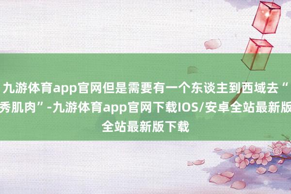 九游体育app官网但是需要有一个东谈主到西域去“秀一秀肌肉”-九游体育app官网下载IOS/安卓全站最新版下载