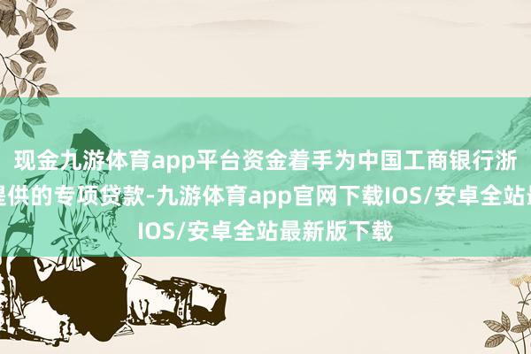 现金九游体育app平台资金着手为中国工商银行浙江省分行提供的专项贷款-九游体育app官网下载IOS/安卓全站最新版下载