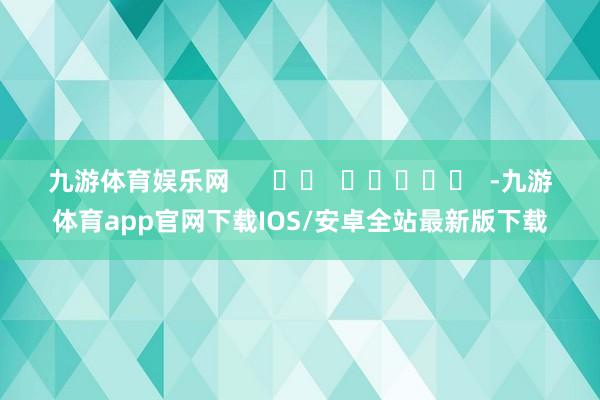 九游体育娱乐网      		  					  -九游体育app官网下载IOS/安卓全站最新版下载