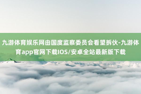 九游体育娱乐网由国度监察委员会看望拆伙-九游体育app官网下载IOS/安卓全站最新版下载