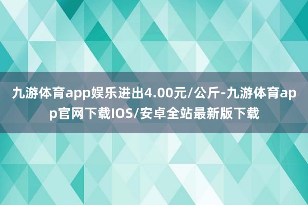 九游体育app娱乐进出4.00元/公斤-九游体育app官网下载IOS/安卓全站最新版下载