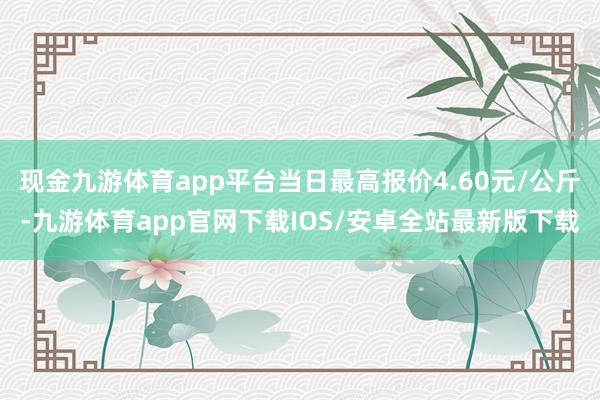 现金九游体育app平台当日最高报价4.60元/公斤-九游体育app官网下载IOS/安卓全站最新版下载