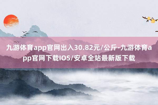 九游体育app官网出入30.82元/公斤-九游体育app官网下载IOS/安卓全站最新版下载