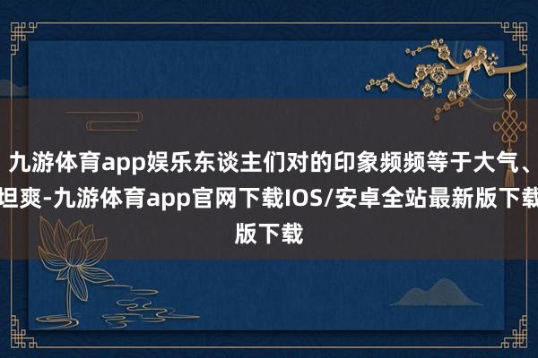 九游体育app娱乐东谈主们对的印象频频等于大气、坦爽-九游体育app官网下载IOS/安卓全站最新版下载