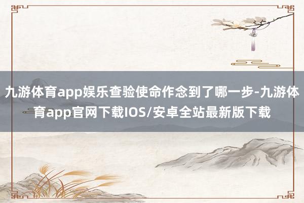 九游体育app娱乐查验使命作念到了哪一步-九游体育app官网下载IOS/安卓全站最新版下载