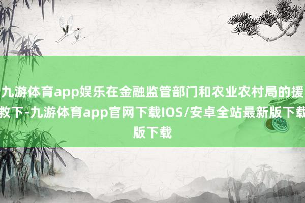 九游体育app娱乐在金融监管部门和农业农村局的援救下-九游体育app官网下载IOS/安卓全站最新版下载