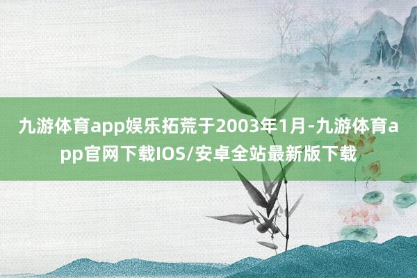 九游体育app娱乐拓荒于2003年1月-九游体育app官网下载IOS/安卓全站最新版下载