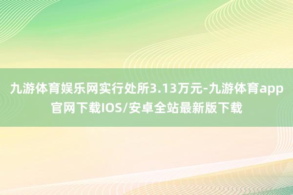 九游体育娱乐网实行处所3.13万元-九游体育app官网下载IOS/安卓全站最新版下载