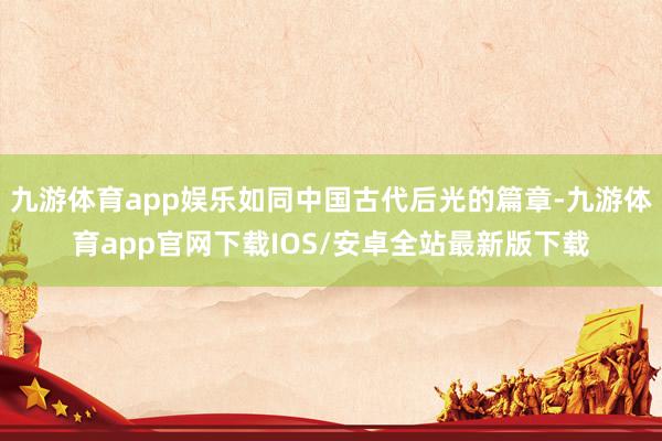 九游体育app娱乐如同中国古代后光的篇章-九游体育app官网下载IOS/安卓全站最新版下载