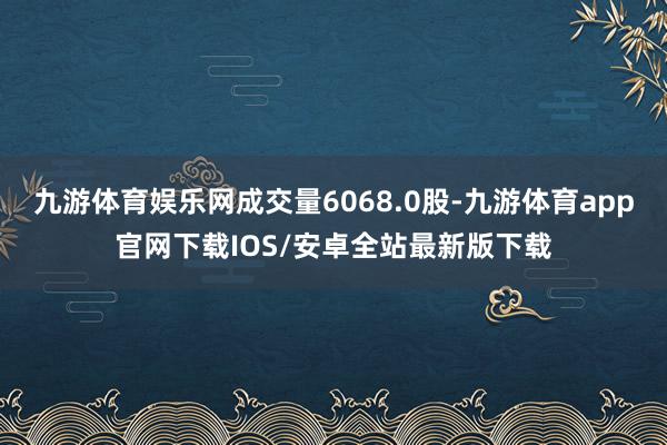 九游体育娱乐网成交量6068.0股-九游体育app官网下载IOS/安卓全站最新版下载